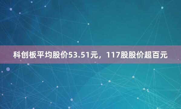 科创板平均股价53.51元，117股股价超百元