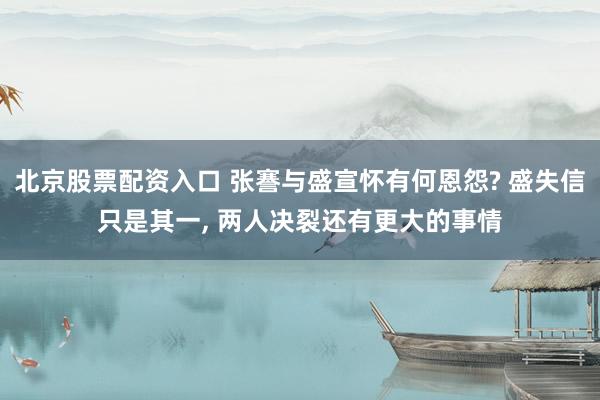 北京股票配资入口 张謇与盛宣怀有何恩怨? 盛失信只是其一, 两人决裂还有更大的事情
