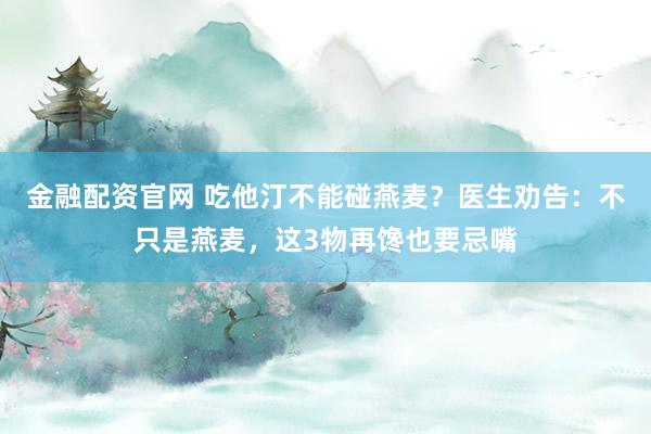 金融配资官网 吃他汀不能碰燕麦？医生劝告：不只是燕麦，这3物再馋也要忌嘴