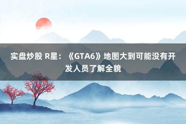 实盘炒股 R星：《GTA6》地图大到可能没有开发人员了解全貌