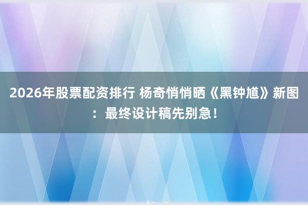2026年股票配资排行 杨奇悄悄晒《黑钟馗》新图：最终设计稿先别急！