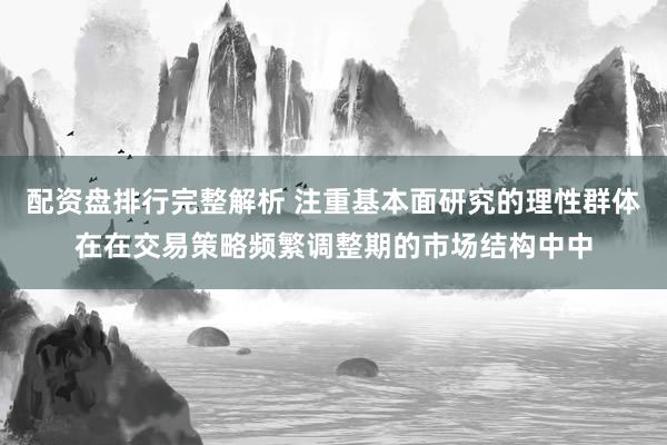 配资盘排行完整解析 注重基本面研究的理性群体在在交易策略频繁调整期的市场结构中中