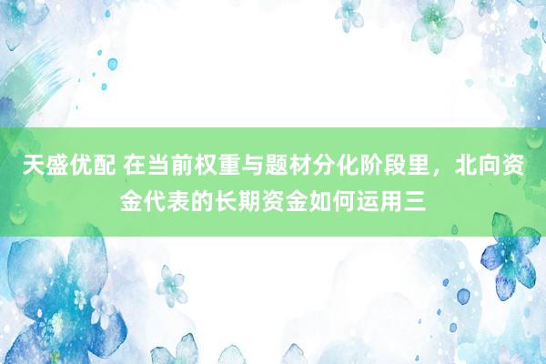 天盛优配 在当前权重与题材分化阶段里，北向资金代表的长期资金如何运用三