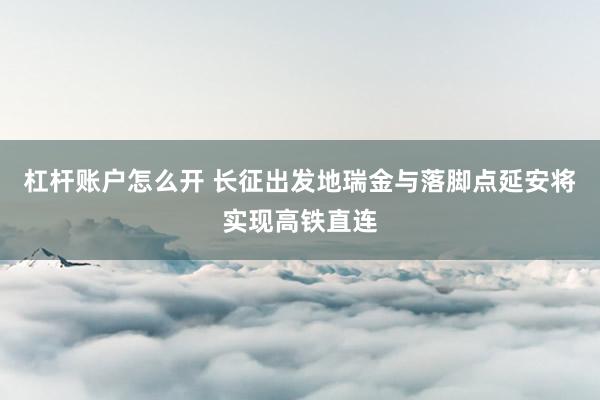 杠杆账户怎么开 长征出发地瑞金与落脚点延安将实现高铁直连