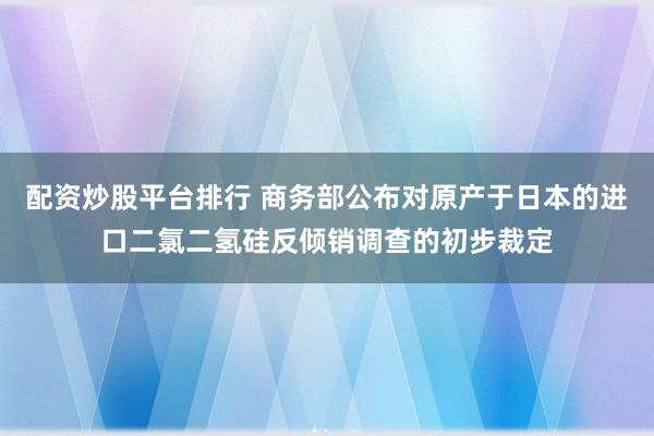 配资炒股平台排行 商务部公布对原产于日本的进口二氯二氢硅反倾销调查的初步裁定
