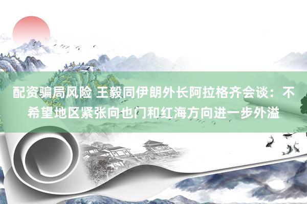 配资骗局风险 王毅同伊朗外长阿拉格齐会谈：不希望地区紧张向也门和红海方向进一步外溢