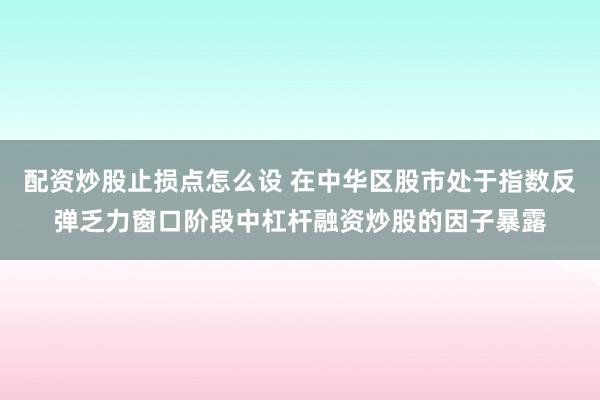 配资炒股止损点怎么设 在中华区股市处于指数反弹乏力窗口阶段中杠杆融资炒股的因子暴露
