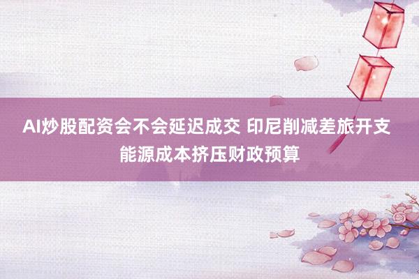 AI炒股配资会不会延迟成交 印尼削减差旅开支 能源成本挤压财政预算