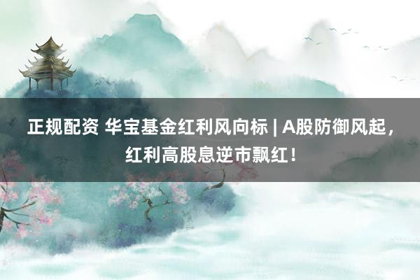正规配资 华宝基金红利风向标 | A股防御风起，红利高股息逆市飘红！