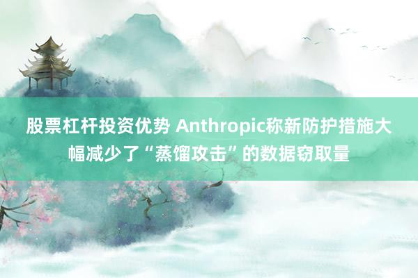 股票杠杆投资优势 Anthropic称新防护措施大幅减少了“蒸馏攻击”的数据窃取量